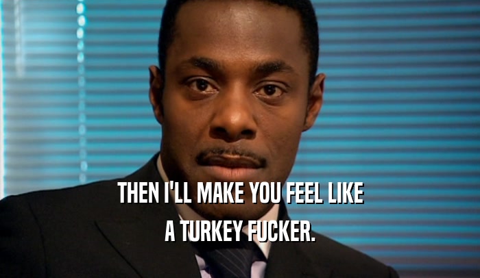 THEN I'LL MAKE YOU FEEL LIKE A TURKEY FUCKER. 