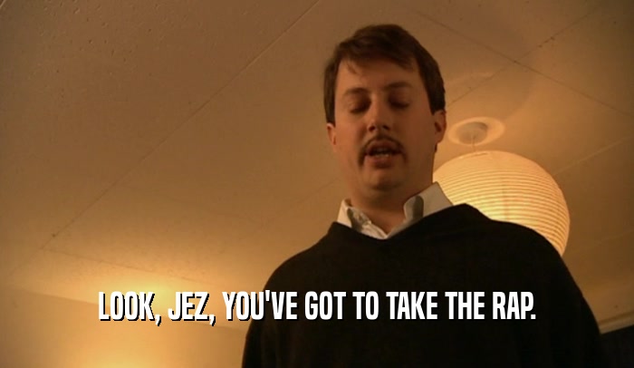 LOOK, JEZ, YOU'VE GOT TO TAKE THE RAP.  