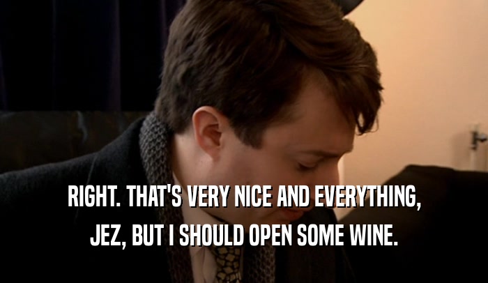 RIGHT. THAT'S VERY NICE AND EVERYTHING, JEZ, BUT I SHOULD OPEN SOME WINE. 