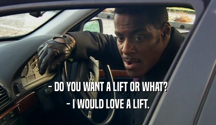 - DO YOU WANT A LIFT OR WHAT? - I WOULD LOVE A LIFT. 