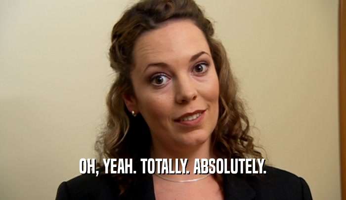 OH, YEAH. TOTALLY. ABSOLUTELY.  