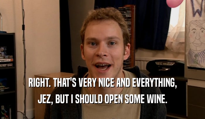 RIGHT. THAT'S VERY NICE AND EVERYTHING, JEZ, BUT I SHOULD OPEN SOME WINE. 
