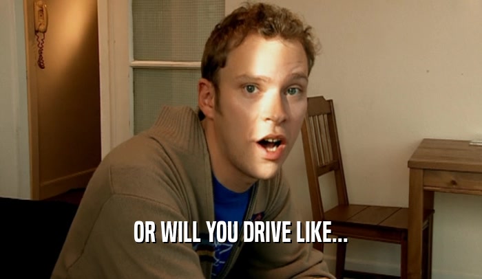 OR WILL YOU DRIVE LIKE...  
