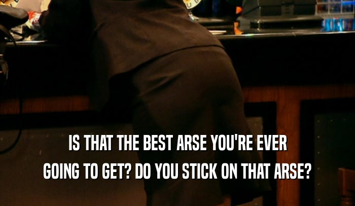 IS THAT THE BEST ARSE YOU'RE EVER
 GOING TO GET? DO YOU STICK ON THAT ARSE?
 