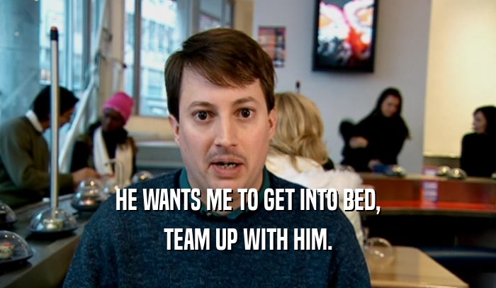 HE WANTS ME TO GET INTO BED, TEAM UP WITH HIM. 