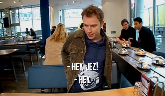 - HEY, JEZ! - HEY. 