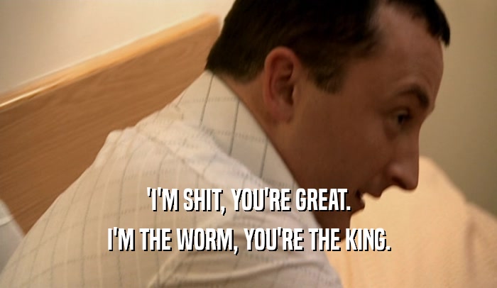 'I'M SHIT, YOU'RE GREAT. I'M THE WORM, YOU'RE THE KING. 