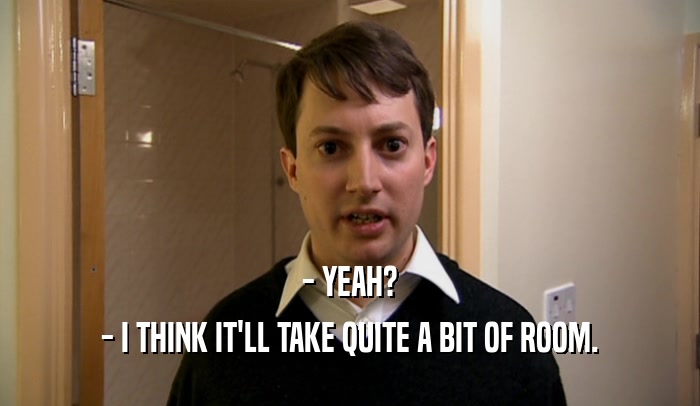 - YEAH? - I THINK IT'LL TAKE QUITE A BIT OF ROOM. 