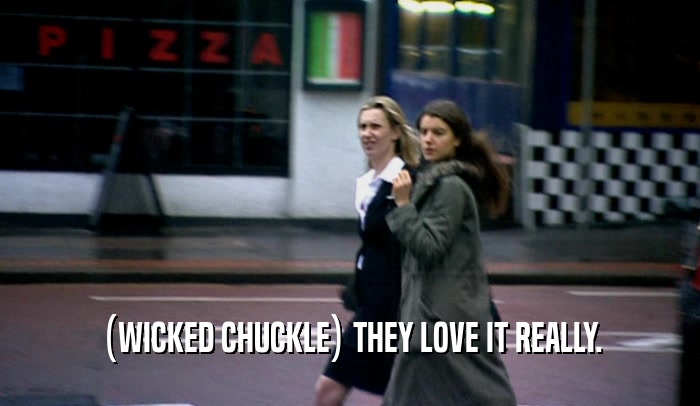 (WICKED CHUCKLE) THEY LOVE IT REALLY.  