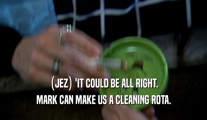 (JEZ) 'IT COULD BE ALL RIGHT. MARK CAN MAKE US A CLEANING ROTA. 