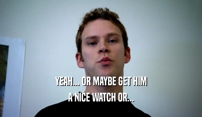 YEAH... OR MAYBE GET HIM A NICE WATCH OR... 