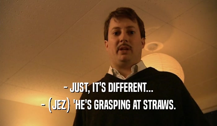 - JUST, IT'S DIFFERENT... - (JEZ) 'HE'S GRASPING AT STRAWS. 