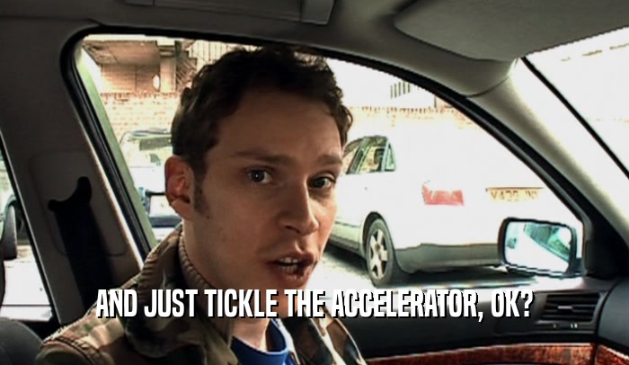 AND JUST TICKLE THE ACCELERATOR, OK?  