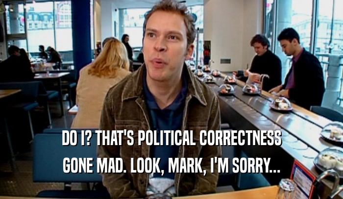 DO I? THAT'S POLITICAL CORRECTNESS GONE MAD. LOOK, MARK, I'M SORRY... 