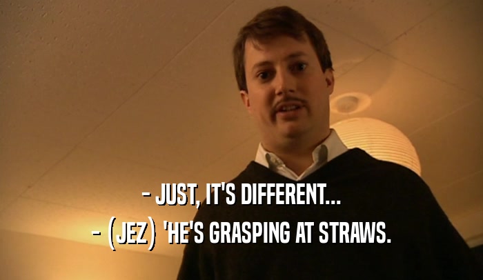 - JUST, IT'S DIFFERENT... - (JEZ) 'HE'S GRASPING AT STRAWS. 