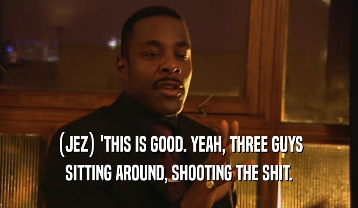 (JEZ) 'THIS IS GOOD. YEAH, THREE GUYS SITTING AROUND, SHOOTING THE SHIT. 