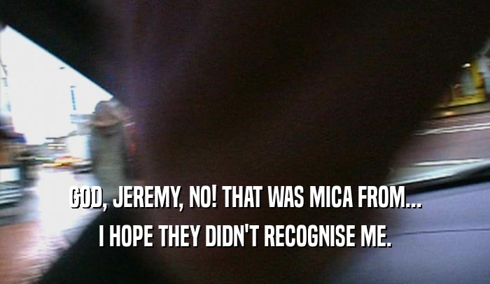 GOD, JEREMY, NO! THAT WAS MICA FROM... I HOPE THEY DIDN'T RECOGNISE ME. 