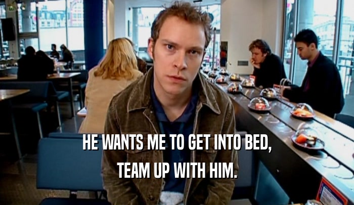 HE WANTS ME TO GET INTO BED, TEAM UP WITH HIM. 