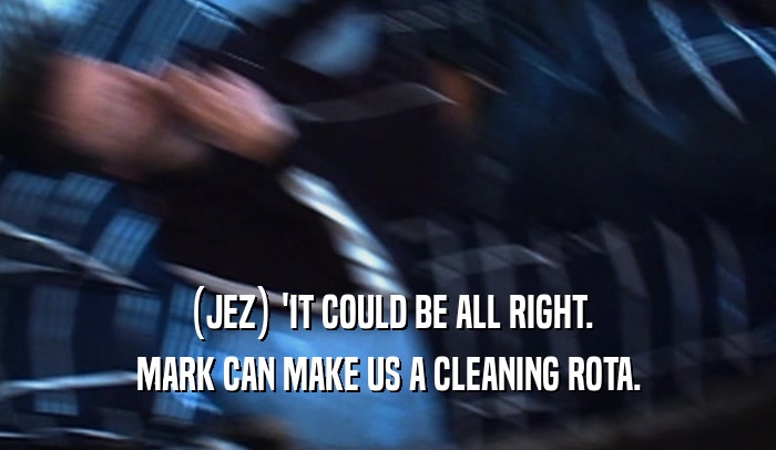 (JEZ) 'IT COULD BE ALL RIGHT. MARK CAN MAKE US A CLEANING ROTA. 