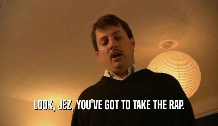 LOOK, JEZ, YOU'VE GOT TO TAKE THE RAP.  