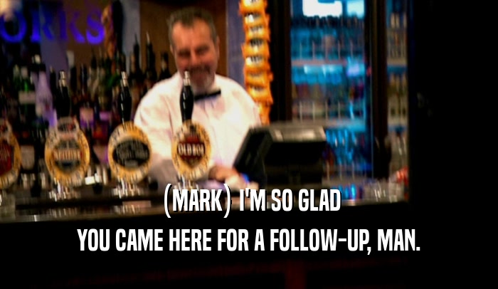 (MARK) I'M SO GLAD YOU CAME HERE FOR A FOLLOW-UP, MAN. 