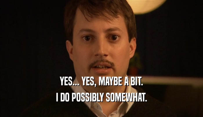 YES... YES, MAYBE A BIT. I DO POSSIBLY SOMEWHAT. 