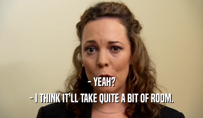 - YEAH? - I THINK IT'LL TAKE QUITE A BIT OF ROOM. 