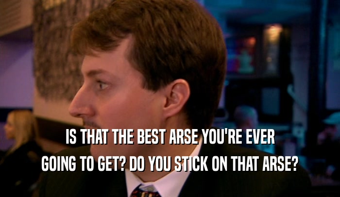 IS THAT THE BEST ARSE YOU'RE EVER GOING TO GET? DO YOU STICK ON THAT ARSE? 