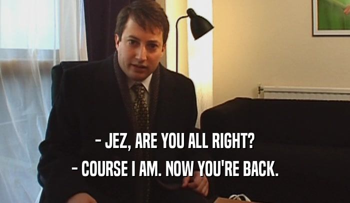 - JEZ, ARE YOU ALL RIGHT? - COURSE I AM. NOW YOU'RE BACK. 