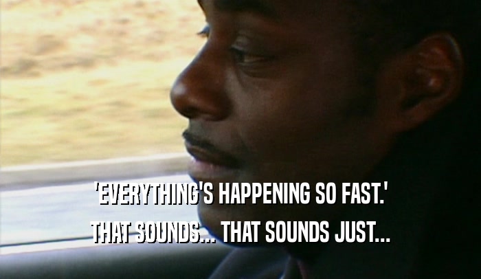 'EVERYTHING'S HAPPENING SO FAST.' THAT SOUNDS... THAT SOUNDS JUST... 