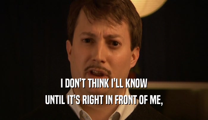 I DON'T THINK I'LL KNOW UNTIL IT'S RIGHT IN FRONT OF ME, 