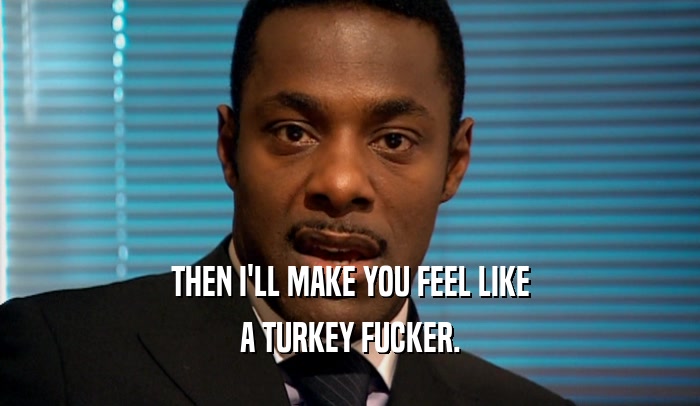 THEN I'LL MAKE YOU FEEL LIKE A TURKEY FUCKER. 