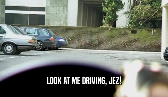 LOOK AT ME DRIVING, JEZ!  