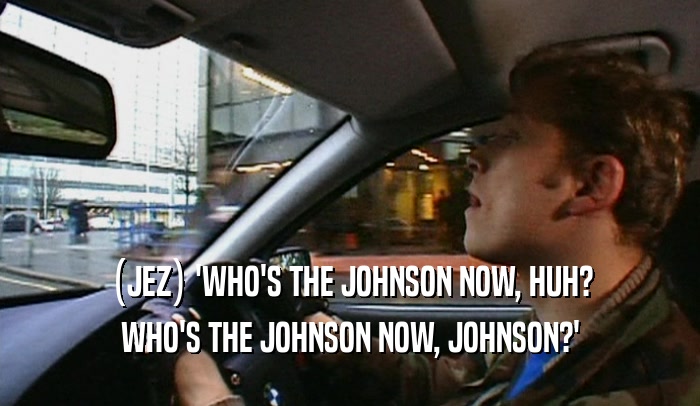 (JEZ) 'WHO'S THE JOHNSON NOW, HUH? WHO'S THE JOHNSON NOW, JOHNSON?' 