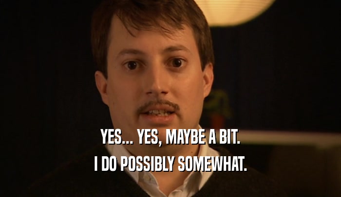 YES... YES, MAYBE A BIT. I DO POSSIBLY SOMEWHAT. 