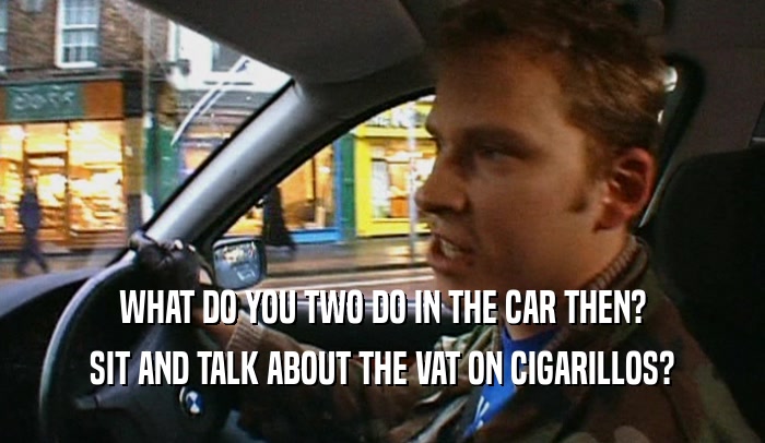 WHAT DO YOU TWO DO IN THE CAR THEN? SIT AND TALK ABOUT THE VAT ON CIGARILLOS? 
