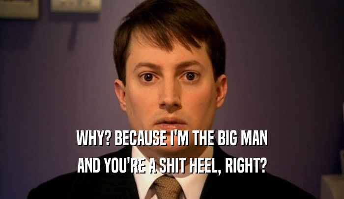 WHY? BECAUSE I'M THE BIG MAN AND YOU'RE A SHIT HEEL, RIGHT? 