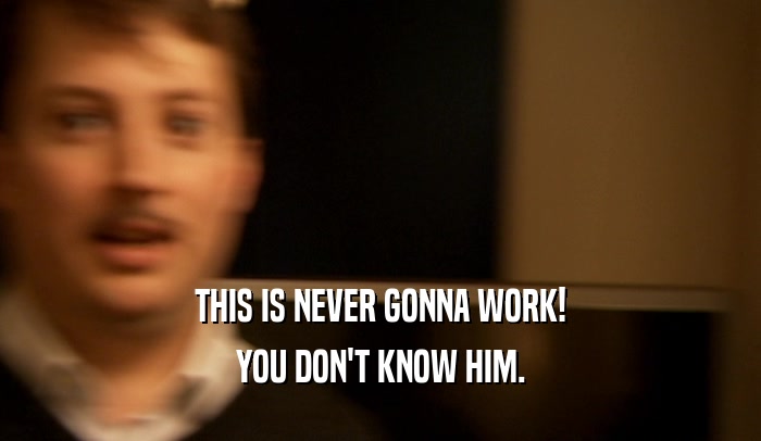 THIS IS NEVER GONNA WORK! YOU DON'T KNOW HIM. 