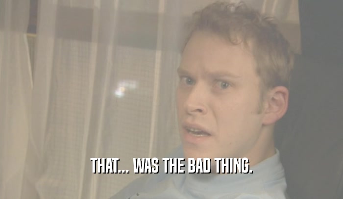 THAT... WAS THE BAD THING.  