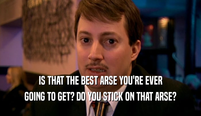 IS THAT THE BEST ARSE YOU'RE EVER GOING TO GET? DO YOU STICK ON THAT ARSE? 
