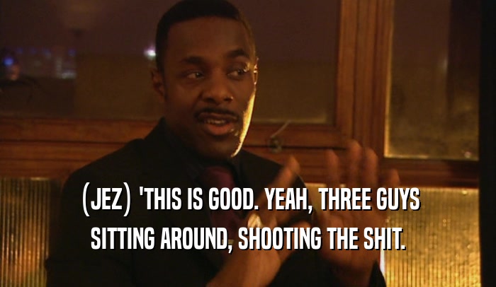 (JEZ) 'THIS IS GOOD. YEAH, THREE GUYS SITTING AROUND, SHOOTING THE SHIT. 