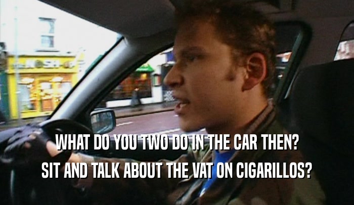 WHAT DO YOU TWO DO IN THE CAR THEN? SIT AND TALK ABOUT THE VAT ON CIGARILLOS? 