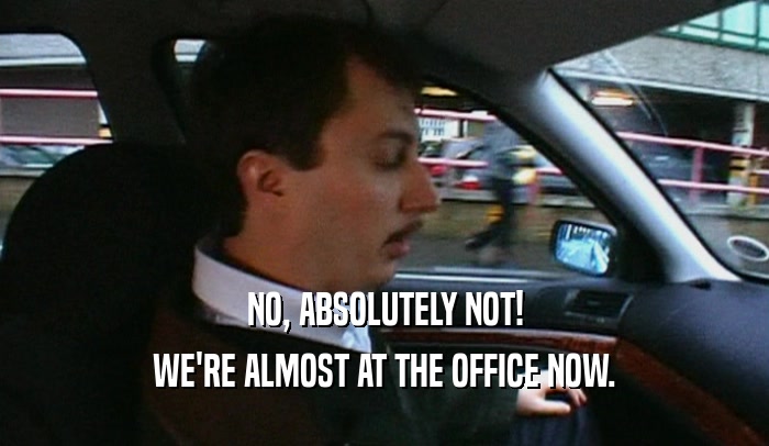 NO, ABSOLUTELY NOT! WE'RE ALMOST AT THE OFFICE NOW. 