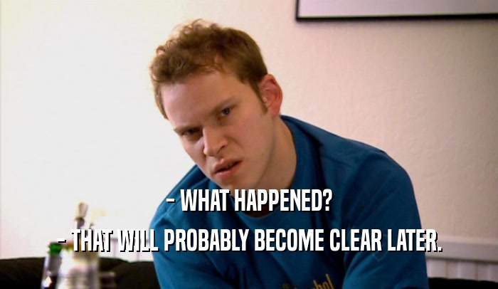 - WHAT HAPPENED? - THAT WILL PROBABLY BECOME CLEAR LATER. 