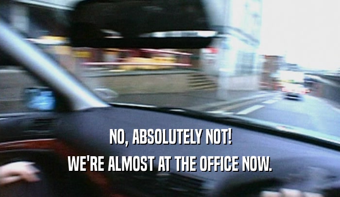NO, ABSOLUTELY NOT! WE'RE ALMOST AT THE OFFICE NOW. 