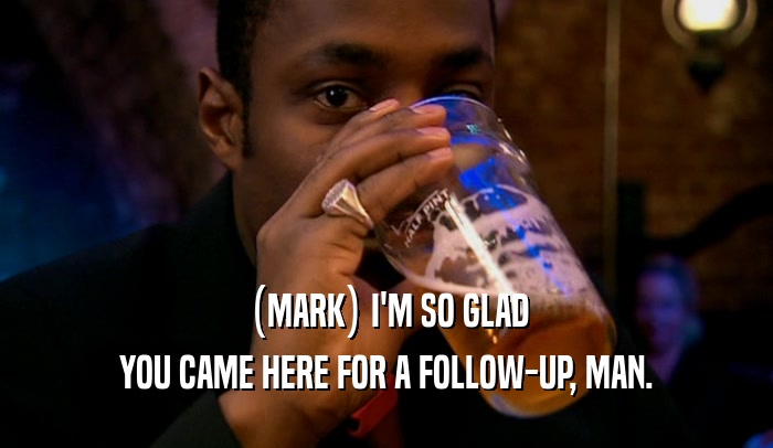 (MARK) I'M SO GLAD YOU CAME HERE FOR A FOLLOW-UP, MAN. 