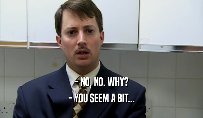 - NO, NO. WHY? - YOU SEEM A BIT... 