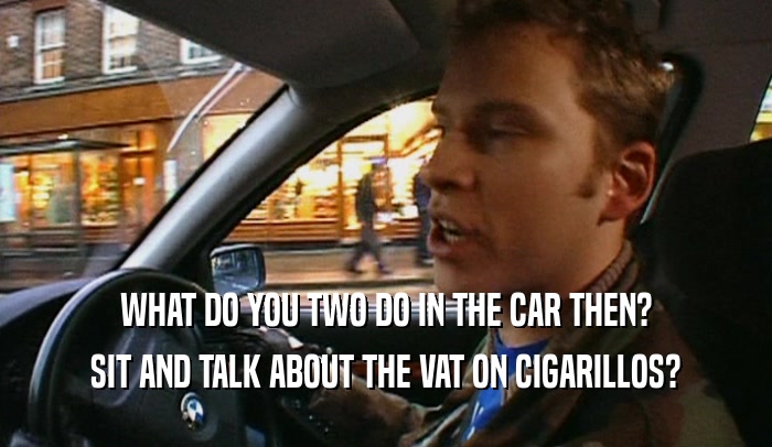 WHAT DO YOU TWO DO IN THE CAR THEN? SIT AND TALK ABOUT THE VAT ON CIGARILLOS? 