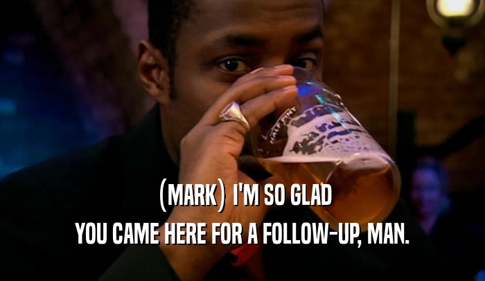 (MARK) I'M SO GLAD YOU CAME HERE FOR A FOLLOW-UP, MAN. 