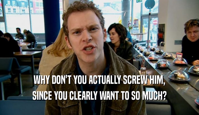 WHY DON'T YOU ACTUALLY SCREW HIM, SINCE YOU CLEARLY WANT TO SO MUCH? 